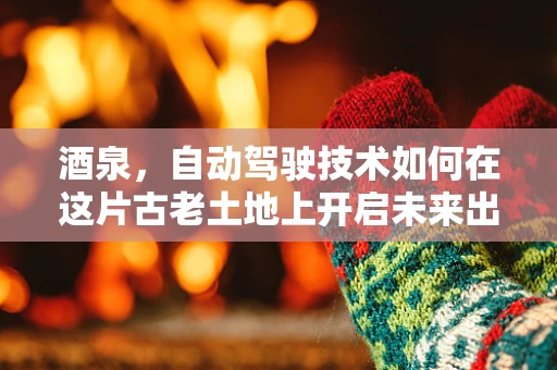 酒泉，自动驾驶技术如何在这片古老土地上开启未来出行新篇章？