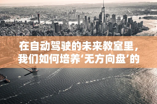 在自动驾驶的未来教室里，我们如何培养‘无方向盘’的驾驶员？