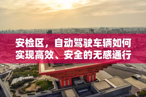 安检区，自动驾驶车辆如何实现高效、安全的无感通行？