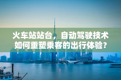 火车站站台，自动驾驶技术如何重塑乘客的出行体验？
