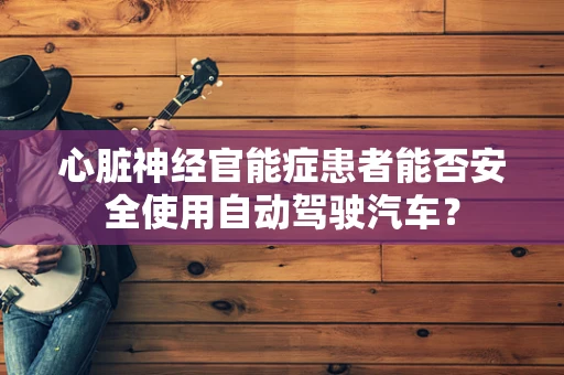 心脏神经官能症患者能否安全使用自动驾驶汽车？