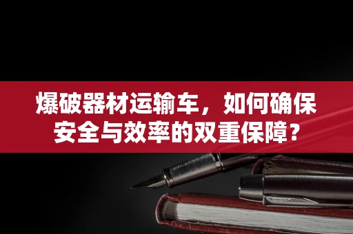 爆破器材运输车，如何确保安全与效率的双重保障？