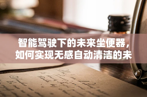 智能驾驶下的未来坐便器，如何实现无感自动清洁的未来？