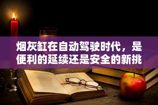 烟灰缸在自动驾驶时代，是便利的延续还是安全的新挑战？