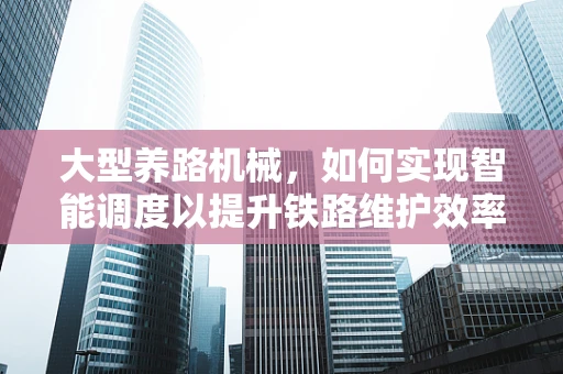 大型养路机械，如何实现智能调度以提升铁路维护效率？
