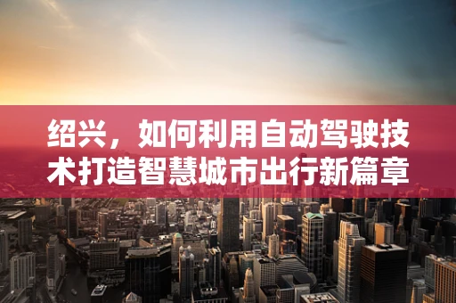 绍兴，如何利用自动驾驶技术打造智慧城市出行新篇章？