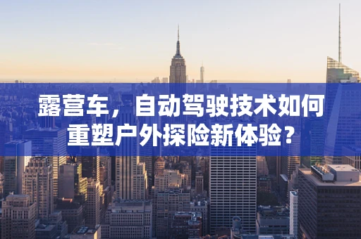 露营车，自动驾驶技术如何重塑户外探险新体验？