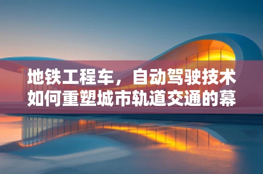 地铁工程车，自动驾驶技术如何重塑城市轨道交通的幕后英雄？