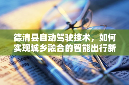 德清县自动驾驶技术，如何实现城乡融合的智能出行新模式？