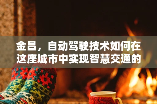 金昌，自动驾驶技术如何在这座城市中实现智慧交通的飞跃？