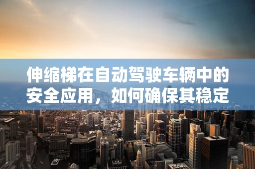 伸缩梯在自动驾驶车辆中的安全应用，如何确保其稳定与高效？