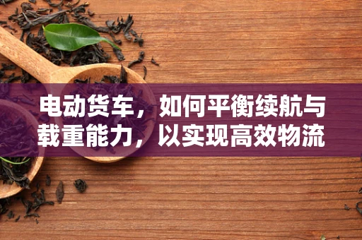 电动货车，如何平衡续航与载重能力，以实现高效物流运输？
