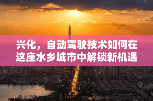 兴化，自动驾驶技术如何在这座水乡城市中解锁新机遇？