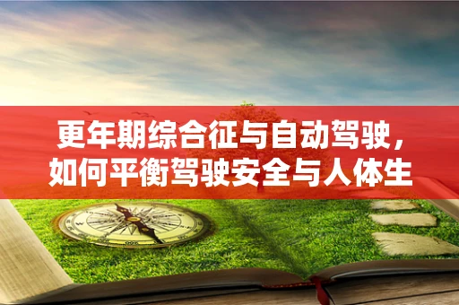 更年期综合征与自动驾驶，如何平衡驾驶安全与人体生理变化？