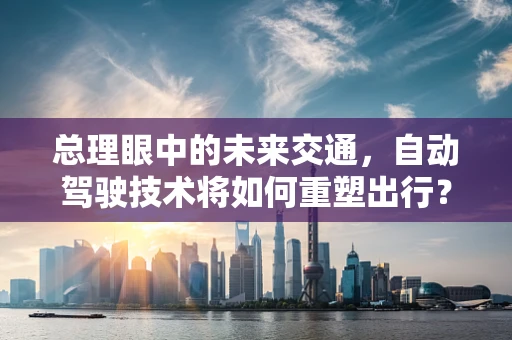 总理眼中的未来交通，自动驾驶技术将如何重塑出行？