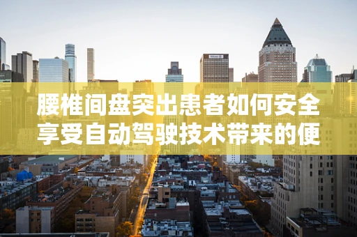 腰椎间盘突出患者如何安全享受自动驾驶技术带来的便利？