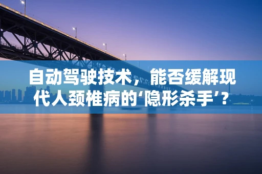 自动驾驶技术，能否缓解现代人颈椎病的‘隐形杀手’？