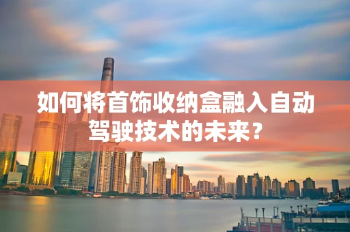 如何将首饰收纳盒融入自动驾驶技术的未来？
