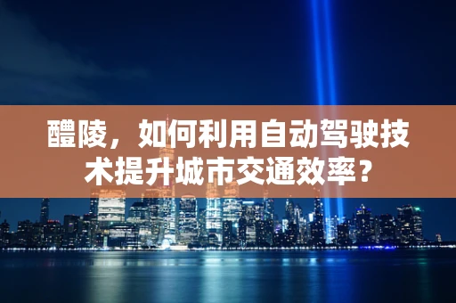 醴陵，如何利用自动驾驶技术提升城市交通效率？