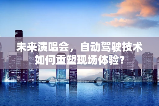 未来演唱会，自动驾驶技术如何重塑现场体验？
