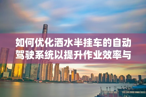 如何优化洒水半挂车的自动驾驶系统以提升作业效率与安全性？