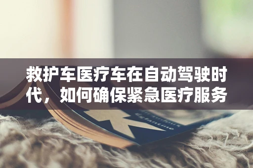 救护车医疗车在自动驾驶时代，如何确保紧急医疗服务的无缝衔接？