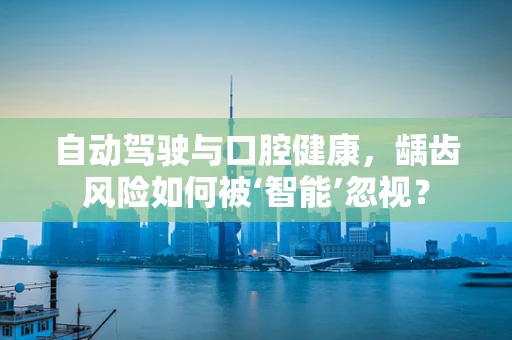 自动驾驶与口腔健康，龋齿风险如何被‘智能’忽视？