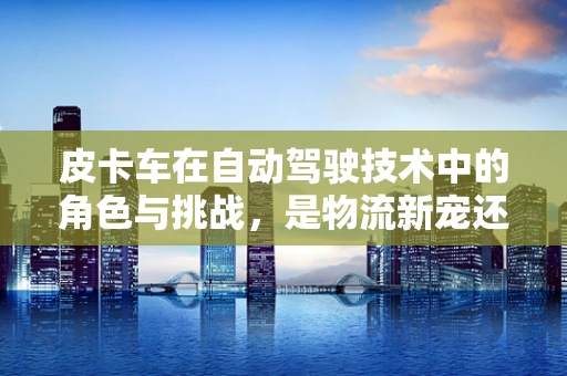 皮卡车在自动驾驶技术中的角色与挑战，是物流新宠还是技术试验田？