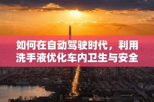 如何在自动驾驶时代，利用洗手液优化车内卫生与安全？