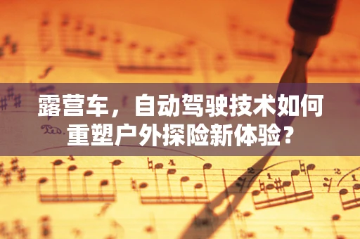 露营车，自动驾驶技术如何重塑户外探险新体验？