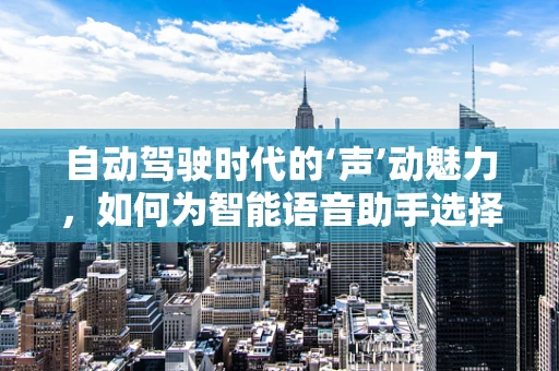 自动驾驶时代的‘声’动魅力，如何为智能语音助手选择合适的配音演员？