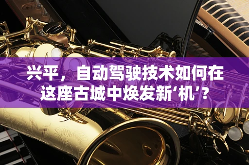 兴平，自动驾驶技术如何在这座古城中焕发新‘机’？