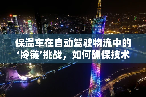 保温车在自动驾驶物流中的‘冷链’挑战，如何确保技术适应与安全运输？