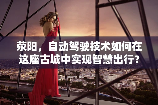 荥阳，自动驾驶技术如何在这座古城中实现智慧出行？