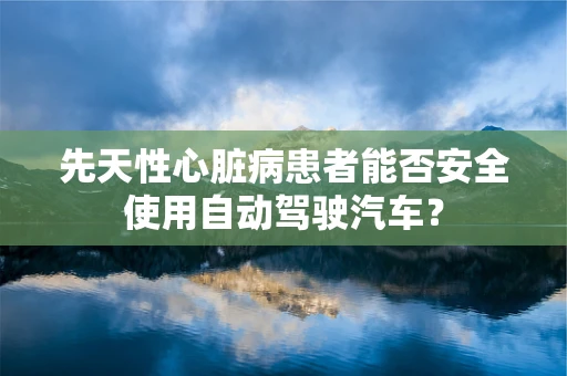 先天性心脏病患者能否安全使用自动驾驶汽车？