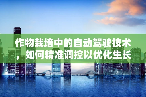 作物栽培中的自动驾驶技术，如何精准调控以优化生长环境？