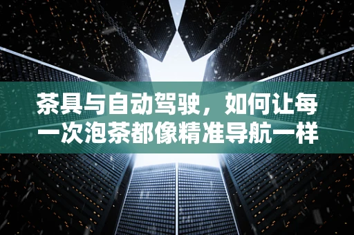 茶具与自动驾驶，如何让每一次泡茶都像精准导航一样完美？