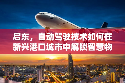 启东，自动驾驶技术如何在新兴港口城市中解锁智慧物流新篇章？