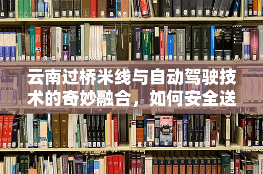 云南过桥米线与自动驾驶技术的奇妙融合，如何安全送达每一份热腾腾的温暖？