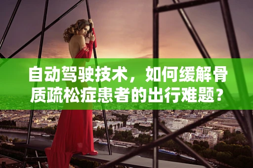自动驾驶技术，如何缓解骨质疏松症患者的出行难题？