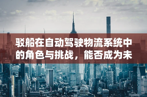 驳船在自动驾驶物流系统中的角色与挑战，能否成为未来智能运输的‘隐形推手’？