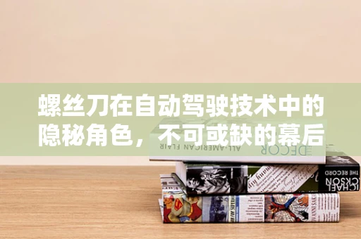 螺丝刀在自动驾驶技术中的隐秘角色，不可或缺的幕后英雄？