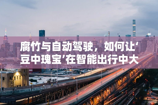 腐竹与自动驾驶，如何让‘豆中瑰宝’在智能出行中大放异彩？