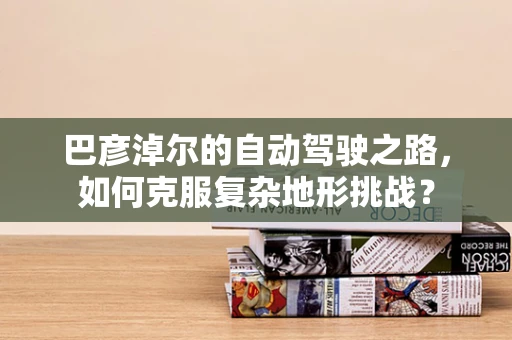 巴彦淖尔的自动驾驶之路，如何克服复杂地形挑战？