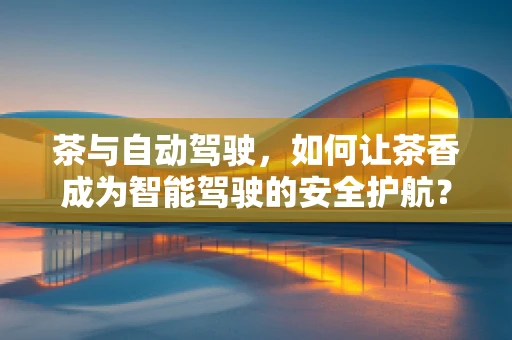 茶与自动驾驶，如何让茶香成为智能驾驶的安全护航？