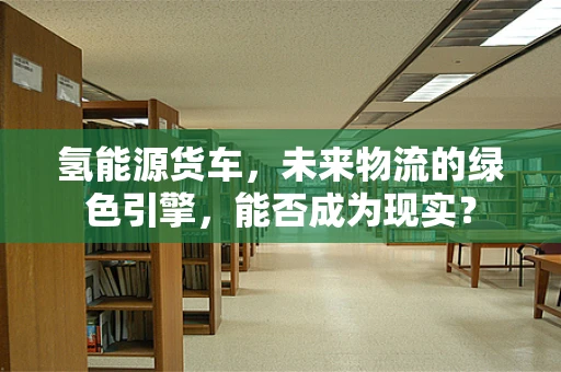 氢能源货车，未来物流的绿色引擎，能否成为现实？
