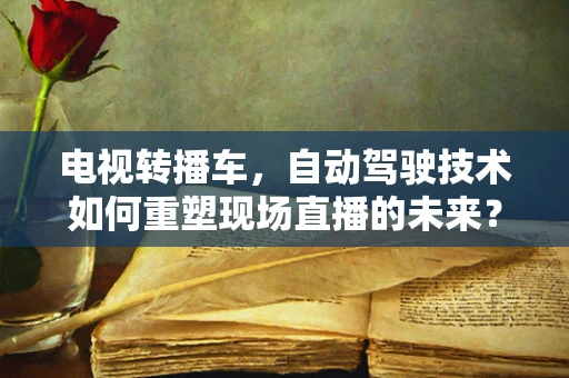 电视转播车，自动驾驶技术如何重塑现场直播的未来？