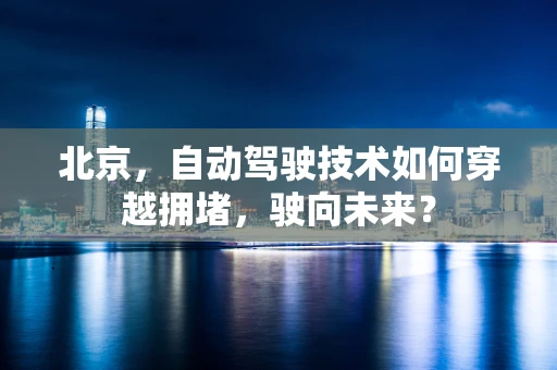 北京，自动驾驶技术如何穿越拥堵，驶向未来？