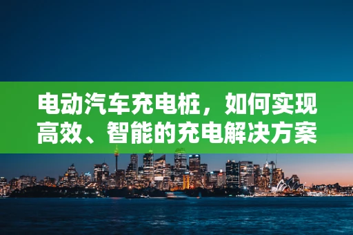 电动汽车充电桩，如何实现高效、智能的充电解决方案？