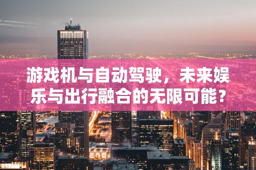 游戏机与自动驾驶，未来娱乐与出行融合的无限可能？
